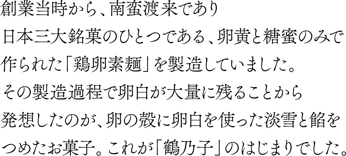 創業当時から、南蛮渡来であり日本三大銘菓のひとつである、卵黄と糖蜜のみで作られた「鶏卵素麺」を製造していました。その製造過程で卵白が大量に残ることから発想したのが、卵の殻に卵白を使った淡雪と餡をつめたお菓子。これが「鶴乃子」のはじまりでした。