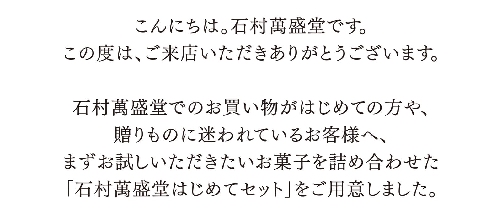 こんにちは。石村萬盛堂です。この度は、ご来店いただきありがとうございます。 石村萬盛堂でのお買い物がはじめての方や、贈りものに迷われているお客様へ、まずお試しいただきたいお菓子を詰め合わせた「石村萬盛堂はじめてセット」をご用意しました。