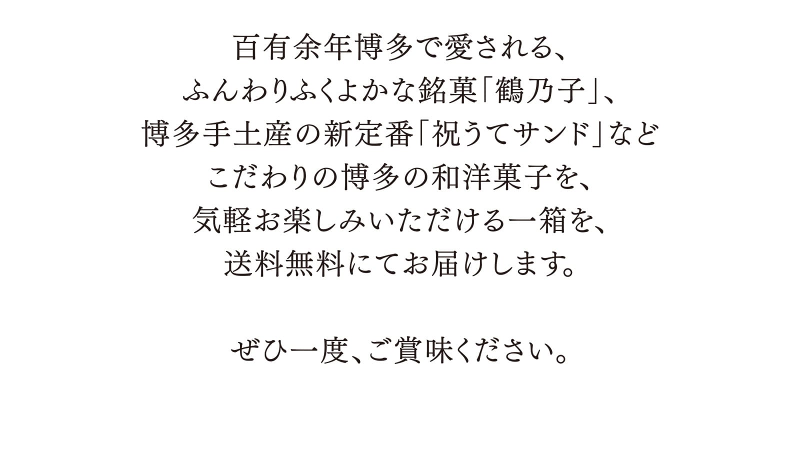 百有余年博多で愛される、ふんわりふくよかな銘菓「鶴乃子」、博多手土産の新定番「祝うてサンド」などこだわりの博多の和洋菓子を、気軽お楽しみいただける一箱を、送料無料にてお届けします。 ぜひ一度、ご賞味ください。