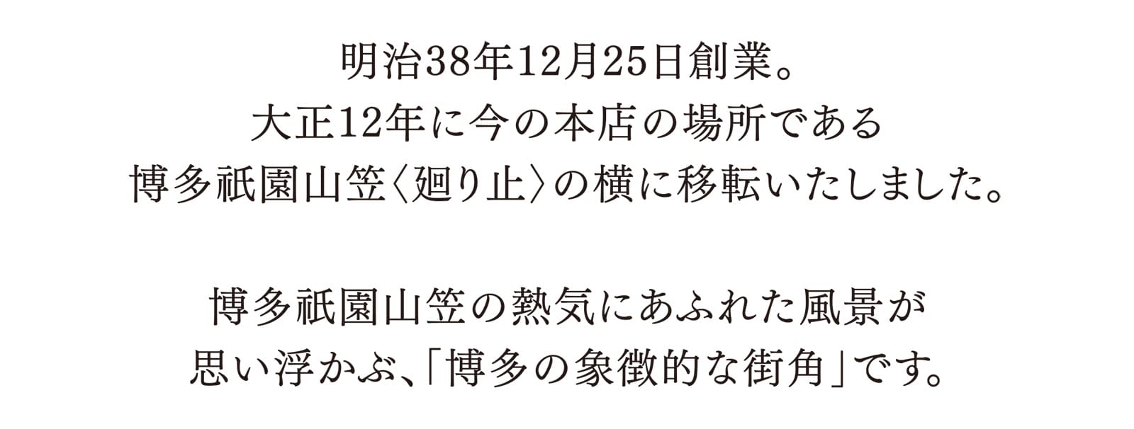 明治38年12月25日創業。大正12年に今の本店の場所である博多祇園山笠〈廻り止〉の横に移転いたしました。 博多祇園山笠の熱気にあふれた風景が思い浮かぶ、「博多の象徴的な街角」です。