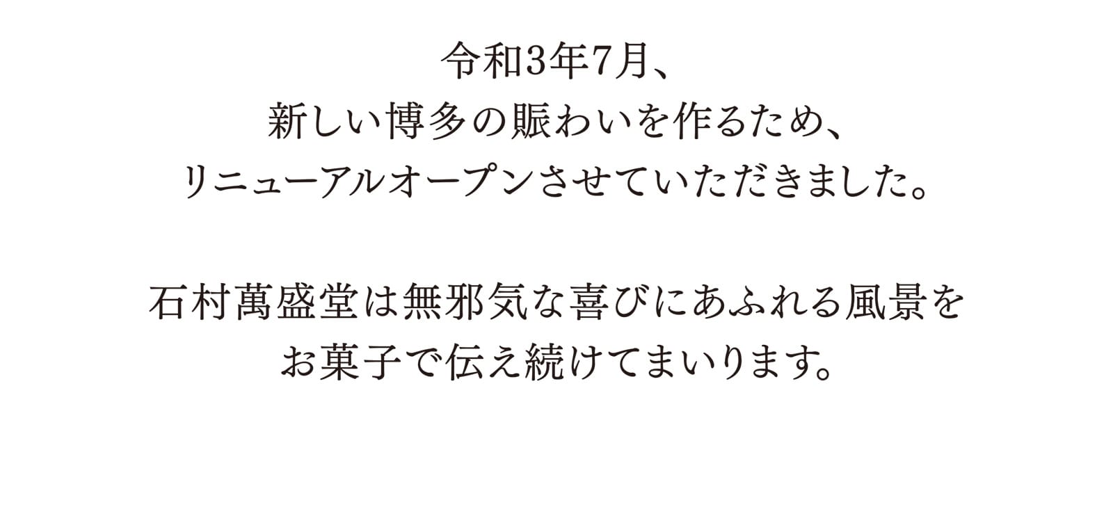 令和3年7月、新しい博多の賑わいを作るため、リニューアルオープンさせていただきました。 石村萬盛堂は無邪気な喜びにあふれる風景をお菓子で伝え続けてまいります。