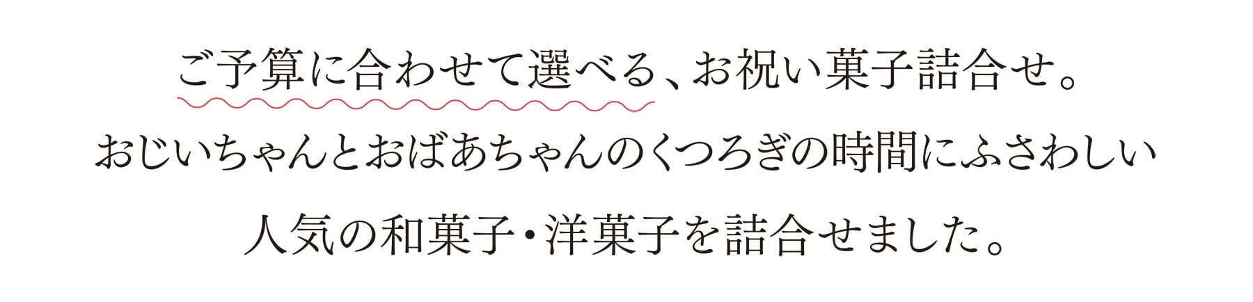 ご予算に合わせて選べる、お祝い菓子詰合せ。おじいちゃんとおばあちゃんのくつろぎの時間にふさわしい人気の和菓子・洋菓子を詰合せました。