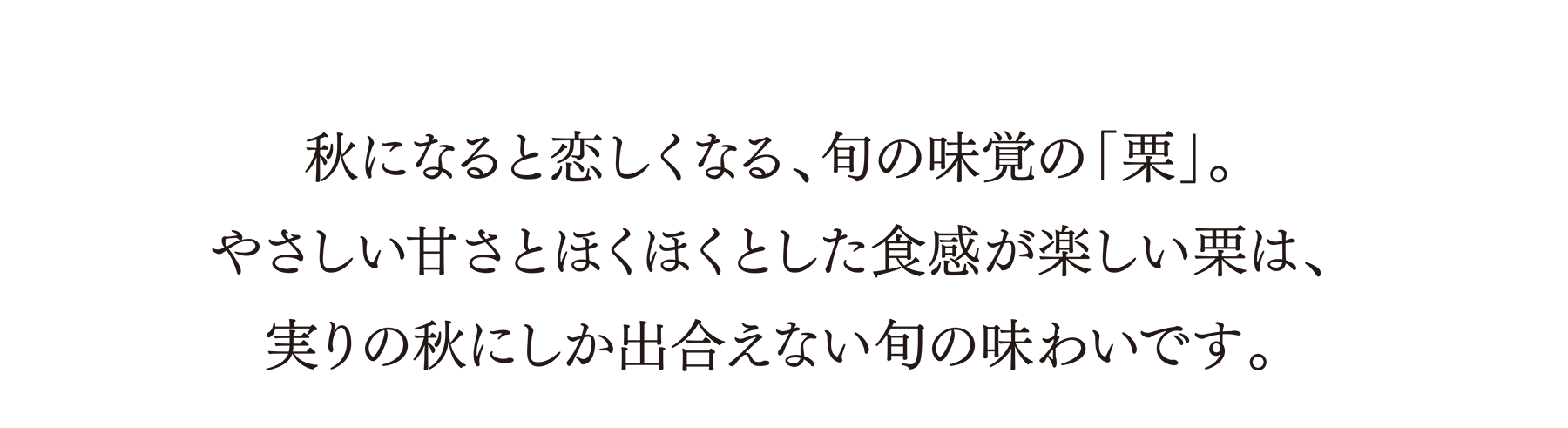 秋になると恋しくなる、旬の味覚の「栗」。やさしい甘さとほくほくとした食感が楽しい栗は、実りの秋にしか出合えない旬の味わいです。