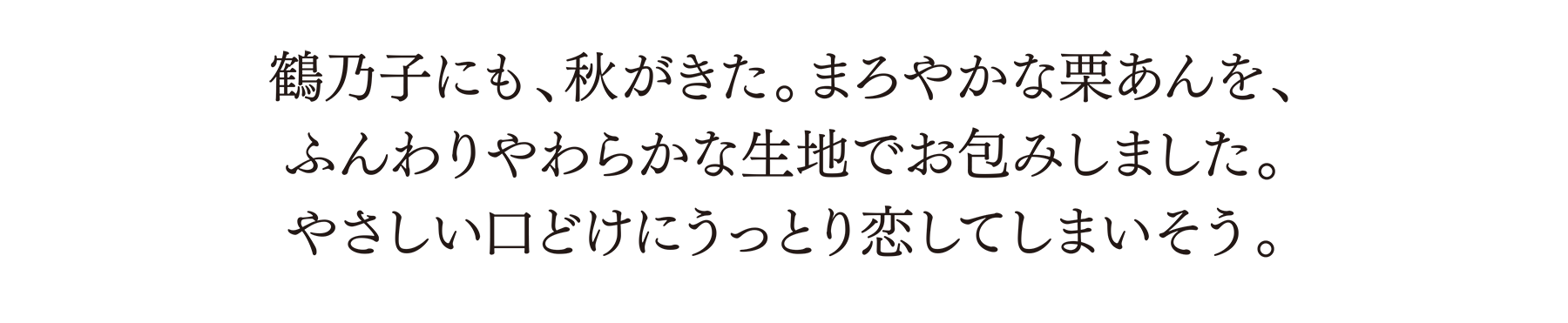 鶴乃子にも、秋がきた。まろやかな栗あんを、ふんわりやわらかな生地でお包みしました。やさしい口どけにうっとり恋してしまいそう。