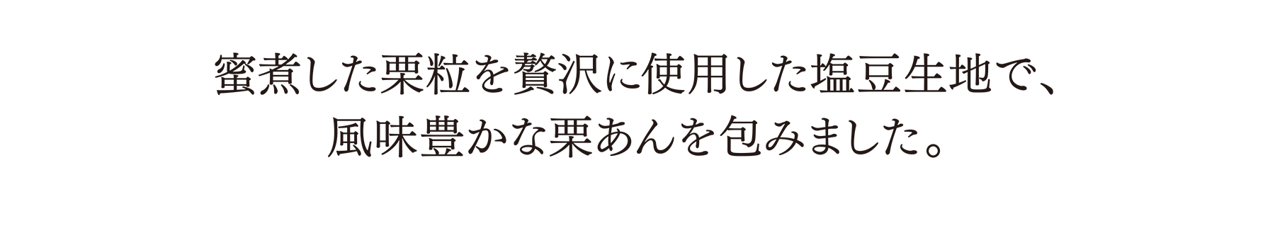 蜜煮した栗粒を贅沢に使用した塩豆生地で、風味豊かな栗あんを包みました。