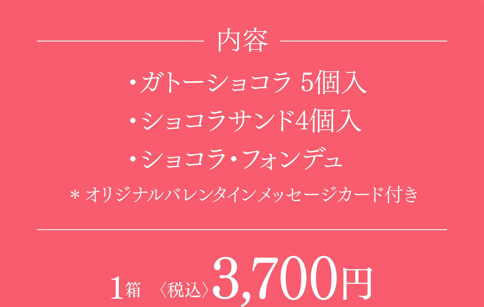 内容 ・ガトーショコラ 5個入・ショコラサンド4個入・ショコラ・フォンデュ ＊オリジナルバレンタインメッセージカード付き 1箱〈税込〉3,780円