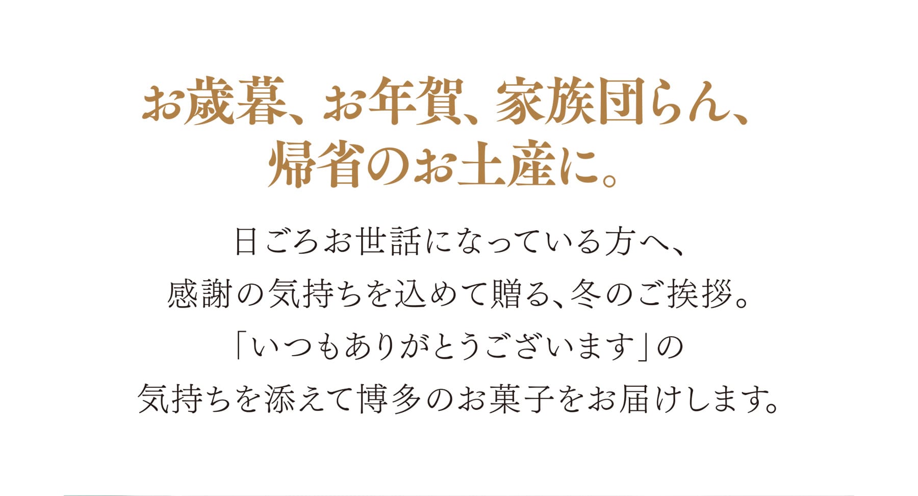 お歳暮、お年賀、家族団らん、帰省のお土産に。 日ごろお世話になっている方へ、感謝の気持ちを込めて贈る、冬のご挨拶。「いつもありがとうございます」の気持ちを添えて博多のお菓子をお届けします。