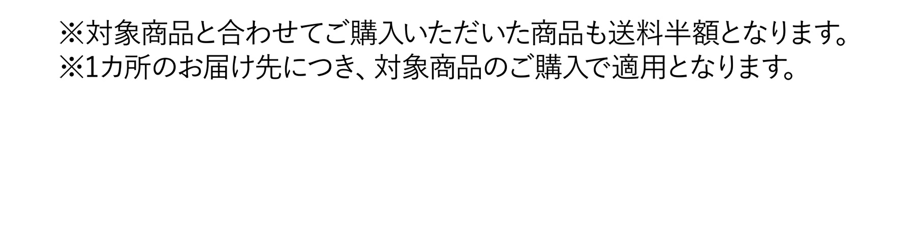 ※対象商品と合わせてご購入いただいた商品も送料半額となります。※1カ所のお届け先につき、対象商品のご購入で適用となります。