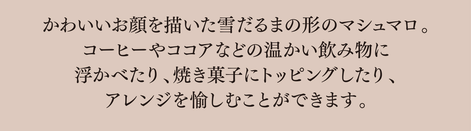 かわいいお顔を描いた雪だるまの形のマシュマロ。コーヒーやココアなどの温かい飲み物に浮かべたり、焼き菓子にトッピングしたり、アレンジを愉しむことができます。