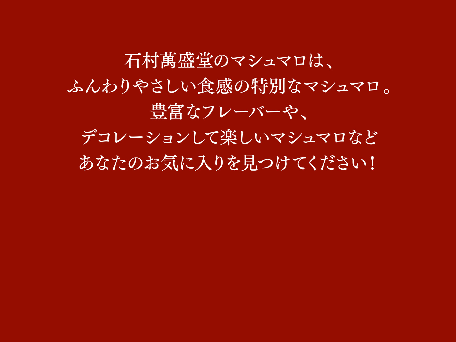 石村萬盛堂のマシュマロは、ふんわりやさしい食感の特別なマシュマロ。豊富なフレーバーや、デコレーションして楽しいマシュマロなどあなたのお気に入りを見つけてください！
