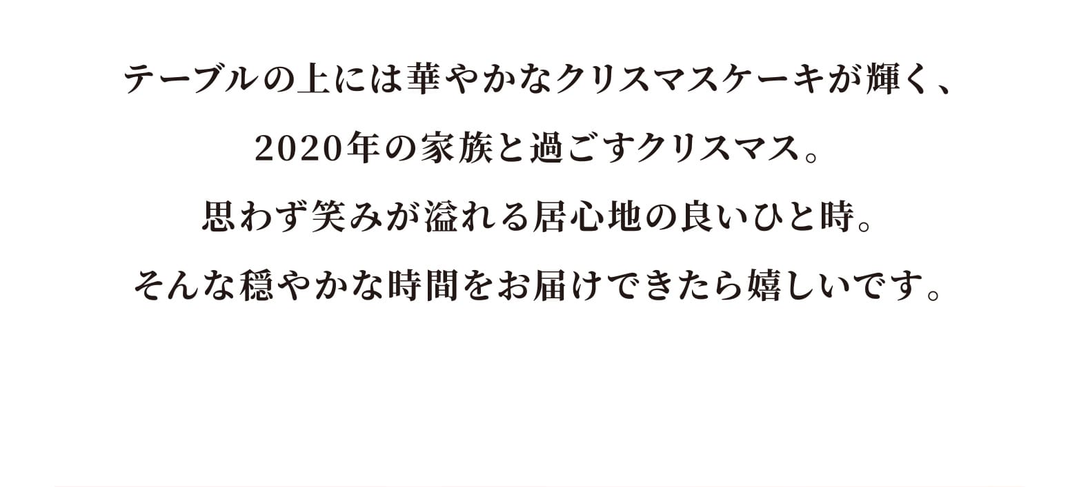 テーブルの上には華やかなクリスマスケーキが輝く、2020年の家族と過ごすクリスマス。そんな穏やかな時間をお届けできたら嬉しいです。 