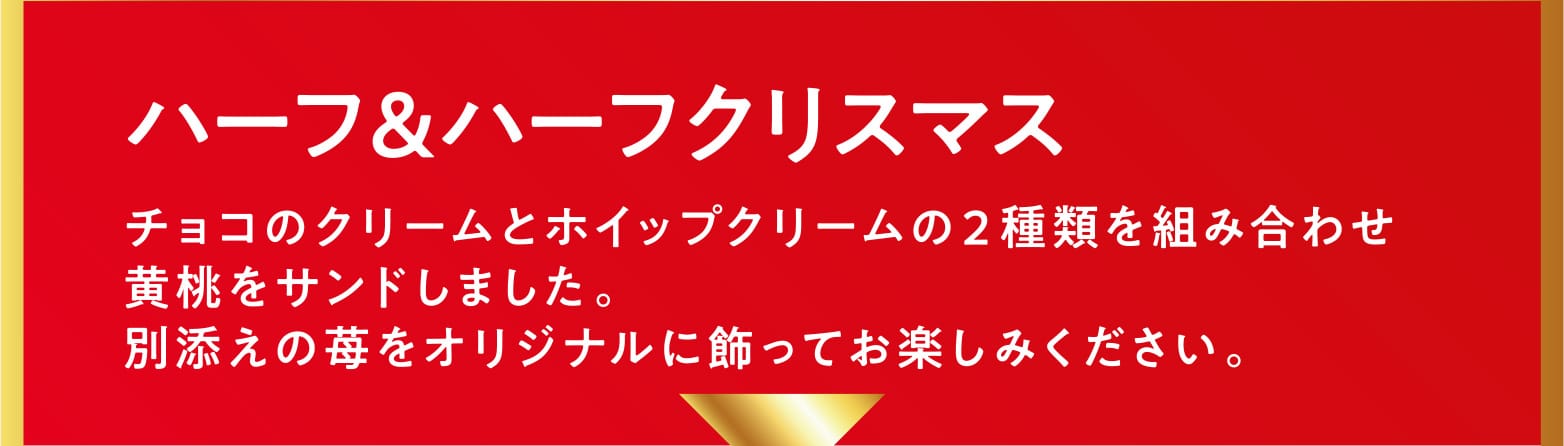 ハーフ＆ハーフクリスマス チョコのクリームとホイップクリームの２種類を組み合わせ黄桃をサンドしました。別添えの苺をオリジナルに飾ってお楽しみください。