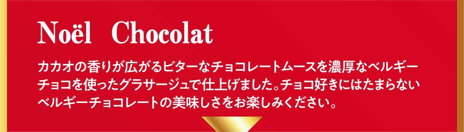 Noël Chocolat カカオの香りが広がるビターなチョコレートムースを濃厚なベルギーチョコを使ったグラサージュで仕上げました。チョコ好きにはたまらないベルギーチョコレートの美味しさをお楽しみください。