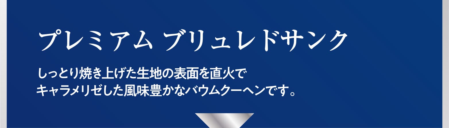 プレミアム ブリュレドサンク しっとり焼き上げた生地の表面を直火でキャラメリゼした風味豊かなバウムクーヘンです。