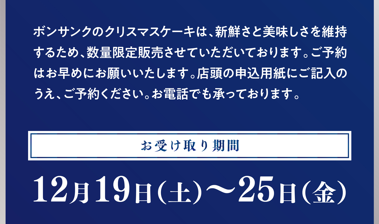 ボンサンクのクリスマスケーキは、新鮮さと美味しさを維持するため、
      数量限定販売させていただいております。ご予約はお早めにお願いいたします。店頭の申込用紙にご記入のうえ、ご予約ください。お電話でも承っております。