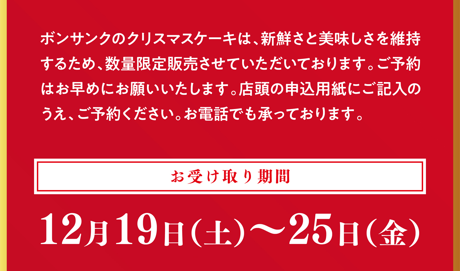 ボンサンクのクリスマスケーキは、新鮮さと美味しさを維持するため、
      数量限定販売させていただいております。ご予約はお早めにお願いいたします。店頭の申込用紙にご記入のうえ、ご予約ください。お電話
      でも承っております。