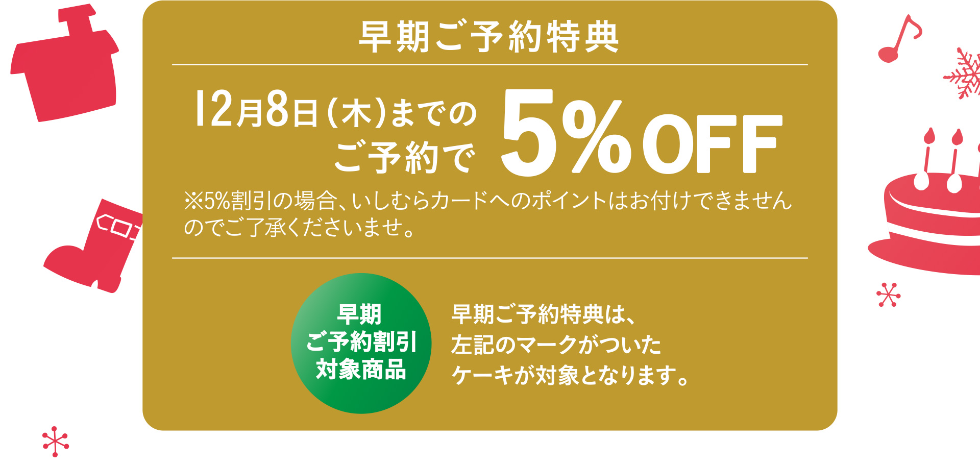 早期ご予約特典 12月8日（木）までのご予約で5%OFF ※5%割引の場合、いしむらカードへのポイントはお付けできませんのでご了承くださいませ。 早期ご予約割引対象商品 早期ご予約特典は、左記のマークがついたケーキが対象となります。