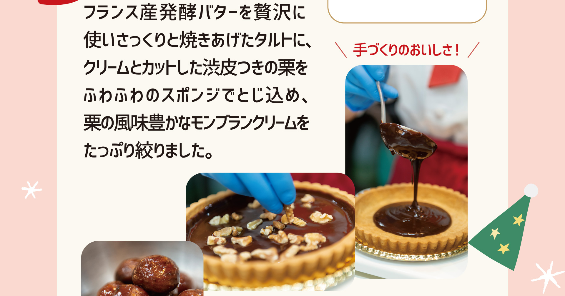 手づくりのおいしさ！ フランス産発酵バターを贅沢に使いさっくりと焼きあげたタルトに、クリームとカットした渋皮つきの栗をふわふわのスポンジでとじ込め、栗の風味豊かなモンブランクリームをたっぷり絞りました。