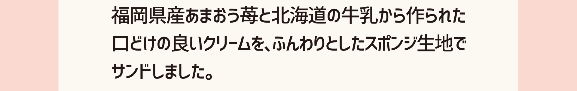 福岡県産あまおう苺と北海道の牛乳から作られた口どけの良いクリームを、ふんわりとしたスポンジ生地でサンドしました。
