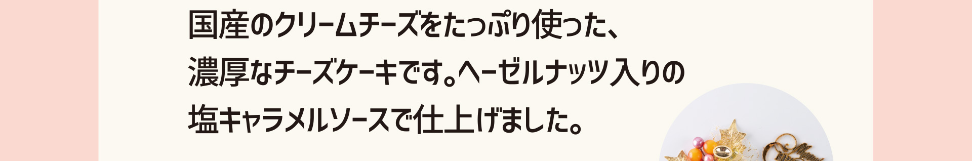 国産のクリームチーズをたっぷり使った、濃厚なチーズケーキです。ヘーゼルナッツ入りの塩キャラメルソースで仕上げました。