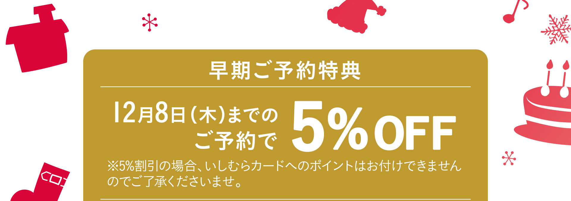 早期ご予約特典 12月8日（木）までのご予約で5%OFF ※5%割引の場合、いしむらカードへのポイントはお付けできませんのでご了承くださいませ。