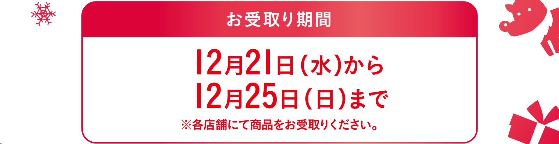 お受取り期間 12月21日（水）から12月25日（日）まで※各店舗にて商品をお受取りください。