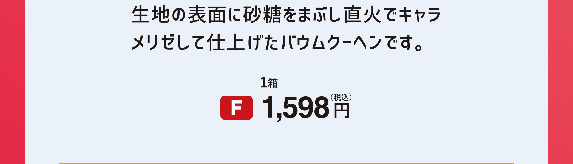 生地の表面に砂糖をまぶし直火でキャラメリゼして仕上げたバウムクーヘンです。 [F]1箱 1,598円（税込）