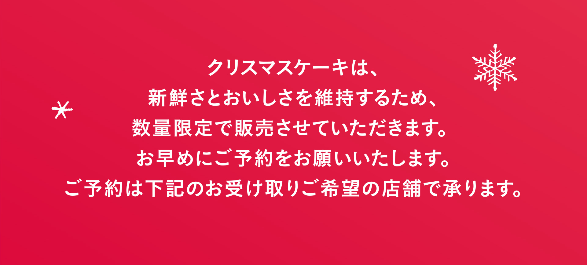 クリスマスケーキは、新鮮さとおいしさを維持するため、数量限定で販売させていただきます。 お早めにご予約をお願いいたします。ご予約は下記のお受け取りご希望の店舗で承ります。