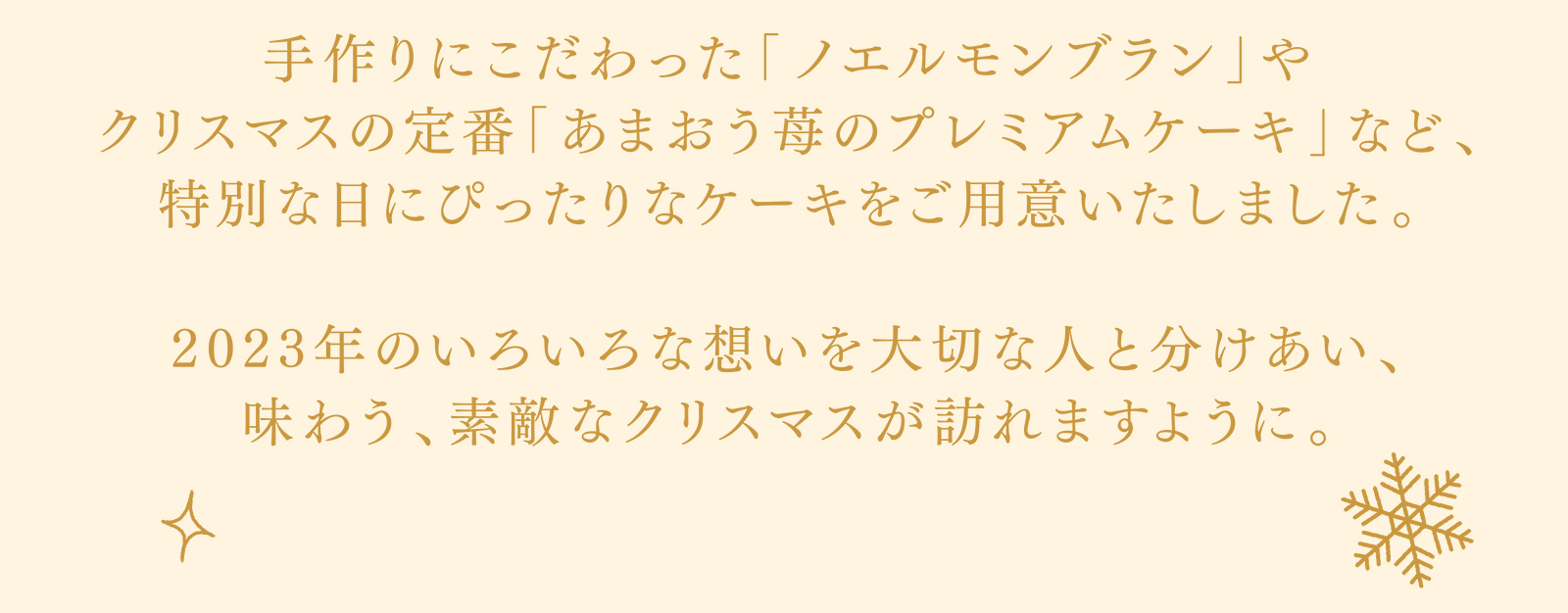 手作りにこだわった「ノエルモンブラン」やクリスマスの定番「あまおう苺のプレミアムケーキ」など、特別な日にぴったりなケーキをご用意いたしました。 2023年のいろいろな想いを大切な人と分けあい、味わう、素敵なクリスマスが訪れますように。