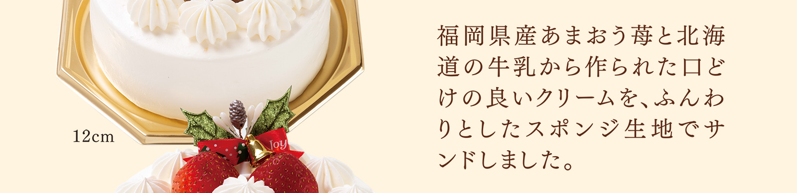 福岡県産あまおう苺と北海道の牛乳から作られた口どけの良いクリームを、ふんわりとしたスポンジ生地でサンドしました。