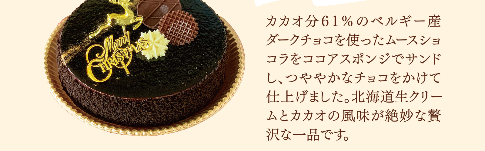 カカオ分６１％のベルギー産ダークチョコを使ったムースショコラをココアスポンジでサンドし、つややかなチョコをかけて仕上げました。北海道生クリームとカカオの風味が絶妙な贅沢な一品です。