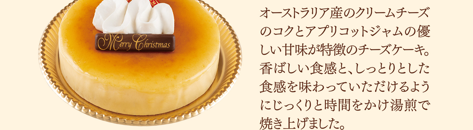 オーストラリア産のクリームチーズのコクとアプリコットジャムの優しい甘味が特徴のチーズケーキ。香ばしい食感と、しっとりとした食感を味わっていただけるようにじっくりと時間をかけ湯煎で焼き上げました。