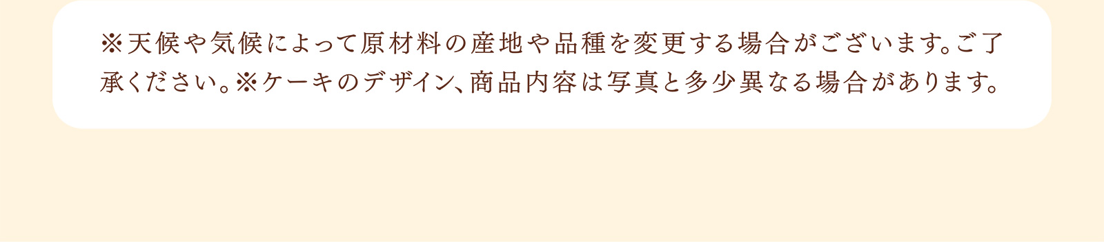 ※天候や気候によって原材料の産地や品種を変更する場合がございます。ご了承ください。※ケーキのデザイン、商品内容は写真と多少異なる場合があります。