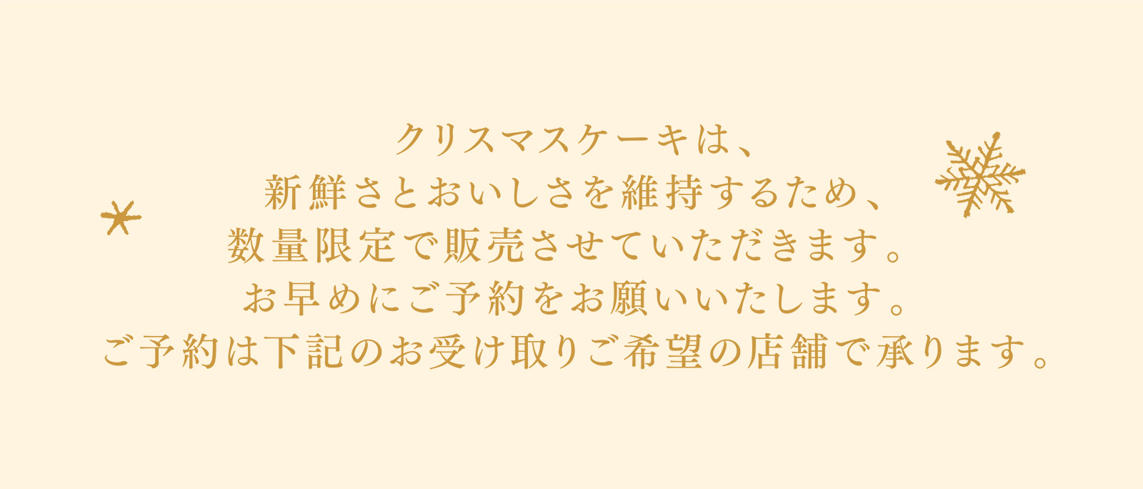 クリスマスケーキは、新鮮さとおいしさを維持するため、数量限定で販売させていただきます。 お早めにご予約をお願いいたします。ご予約は下記のお受け取りご希望の店舗で承ります。
