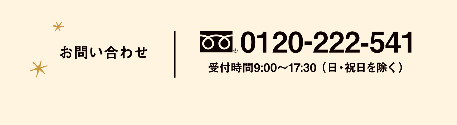 お問い合わせ フリーダイヤル 0120-222-541 受付時間9:00〜17:30 （日・祝日を除く）