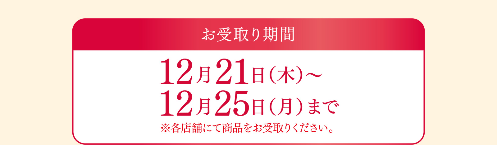お受取り期間 12月21日（木）〜12月25日（月）まで ※各店舗にて商品をお受取りください。