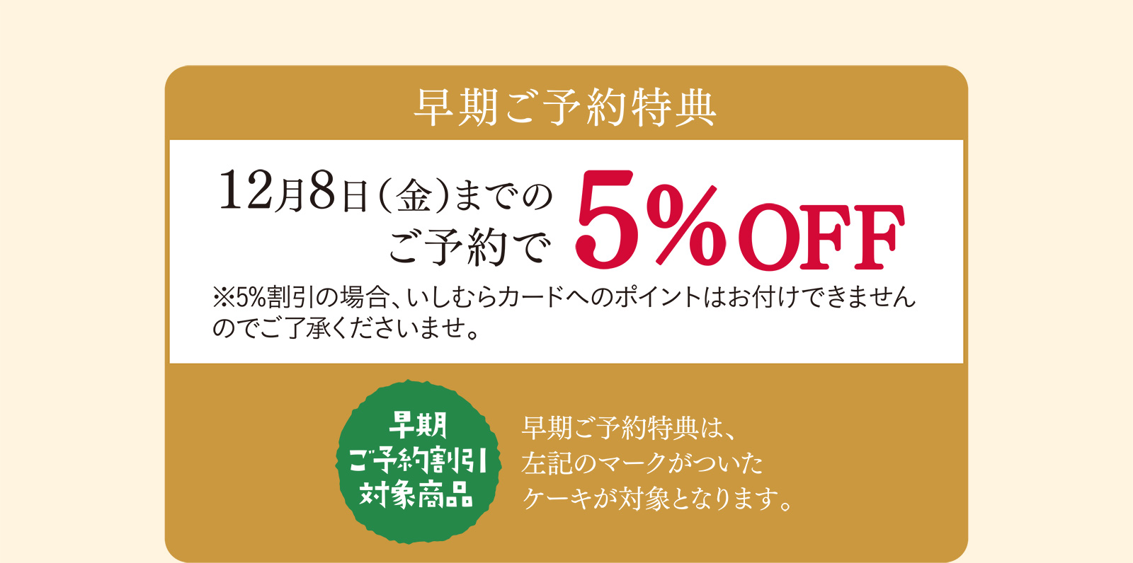 早期ご予約特典 12月8日（金）までのご予約で5%OFF ※5%割引の場合、いしむらカードへのポイントはお付けできませんのでご了承くださいませ。