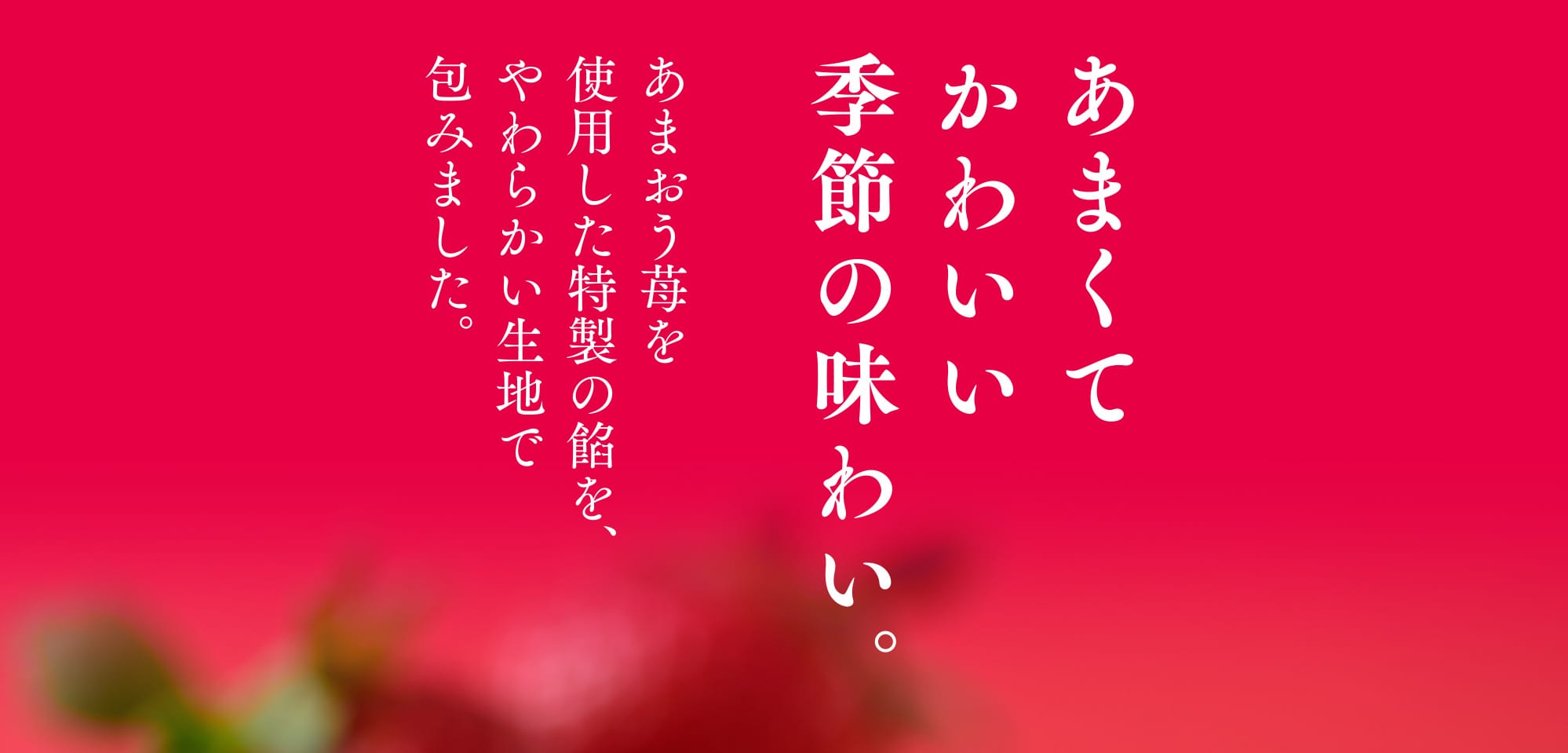 あまくてかわいい季節の味わい。あまおう苺を使用した特製の餡を、やわらかい生地で包みました。