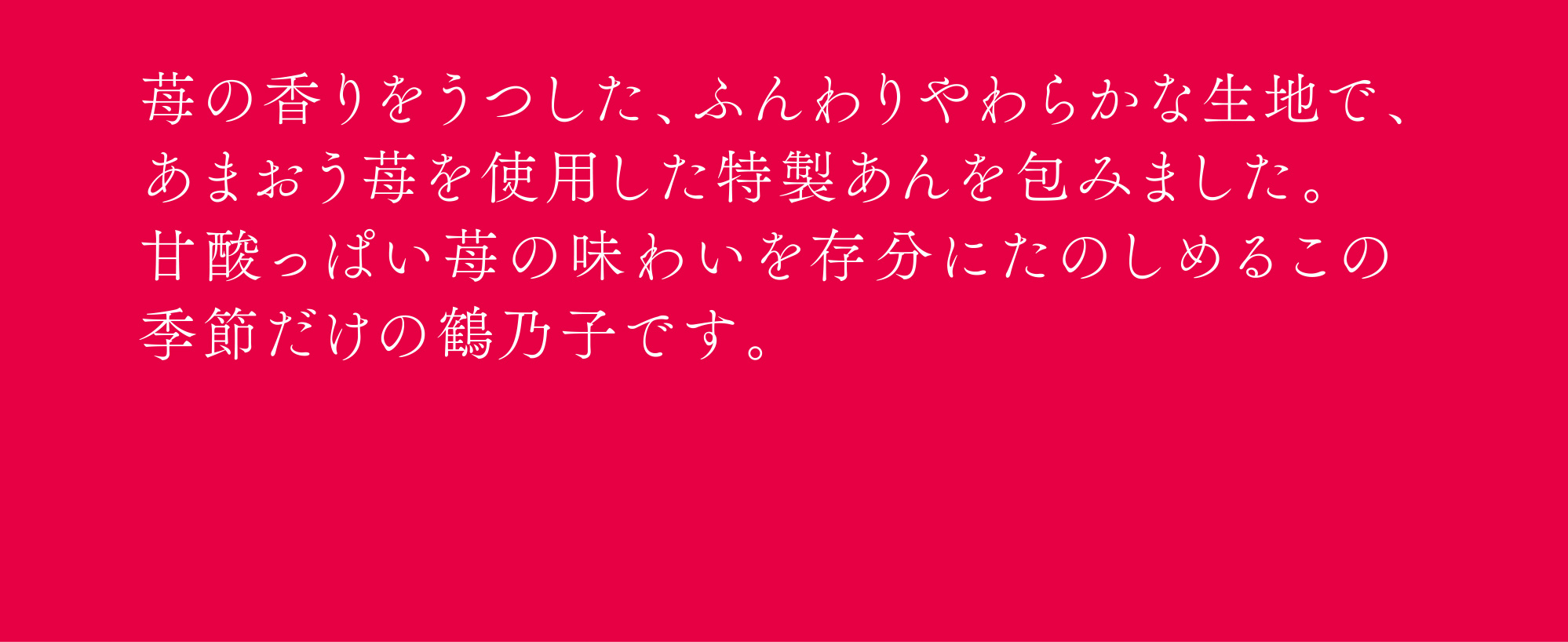 苺の香りをうつした、ふんわりやわらかな生地で、あまおう苺を使用した特製あんを包みました。甘酸っぱい苺の味わいを存分にたのしめるこの季節だけの鶴乃子です。