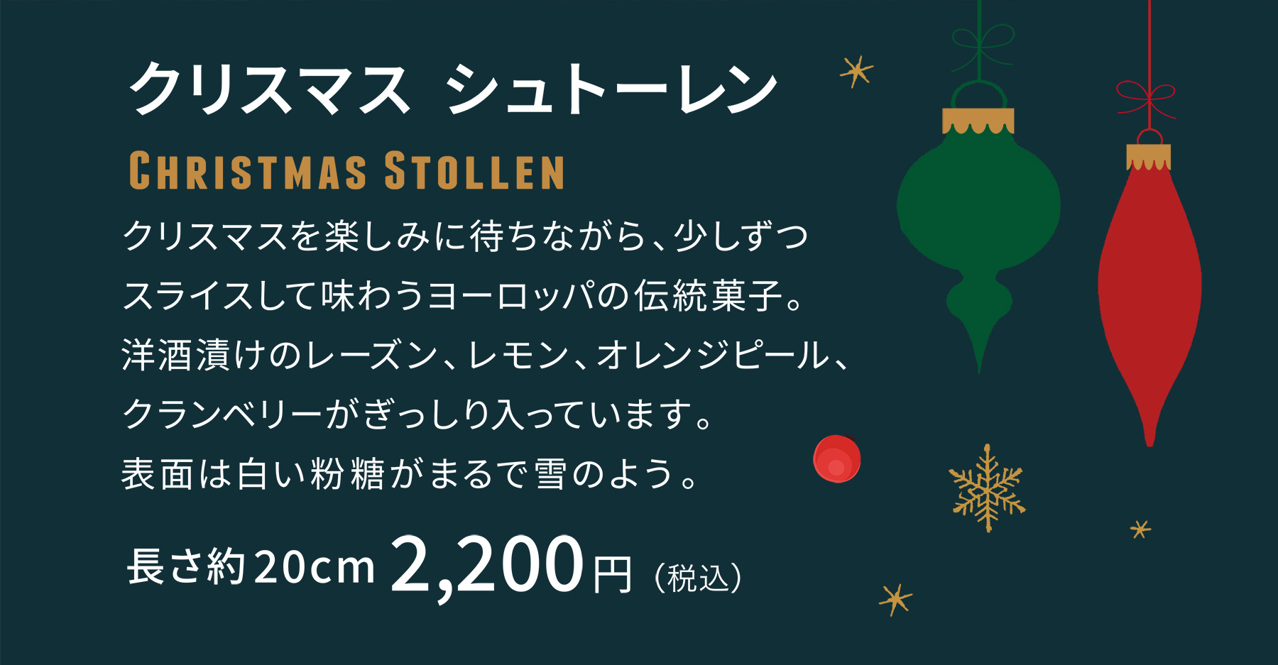 クリスマス シュトーレン クリスマスを楽しみに待ちながら、少しずつスライスして味わうヨーロッパの伝統菓子。洋酒漬けのレーズン、レモン、オレンジピール、クランベリーがぎっしり入っています。表面は白い粉糖がまるで雪のよう。 [長さ約20cm]2,200円（税込）