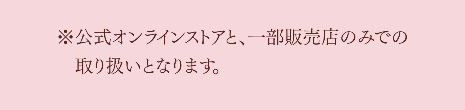 ※公式オンラインストアと、一部販売店のみでの　取り扱いとなります。