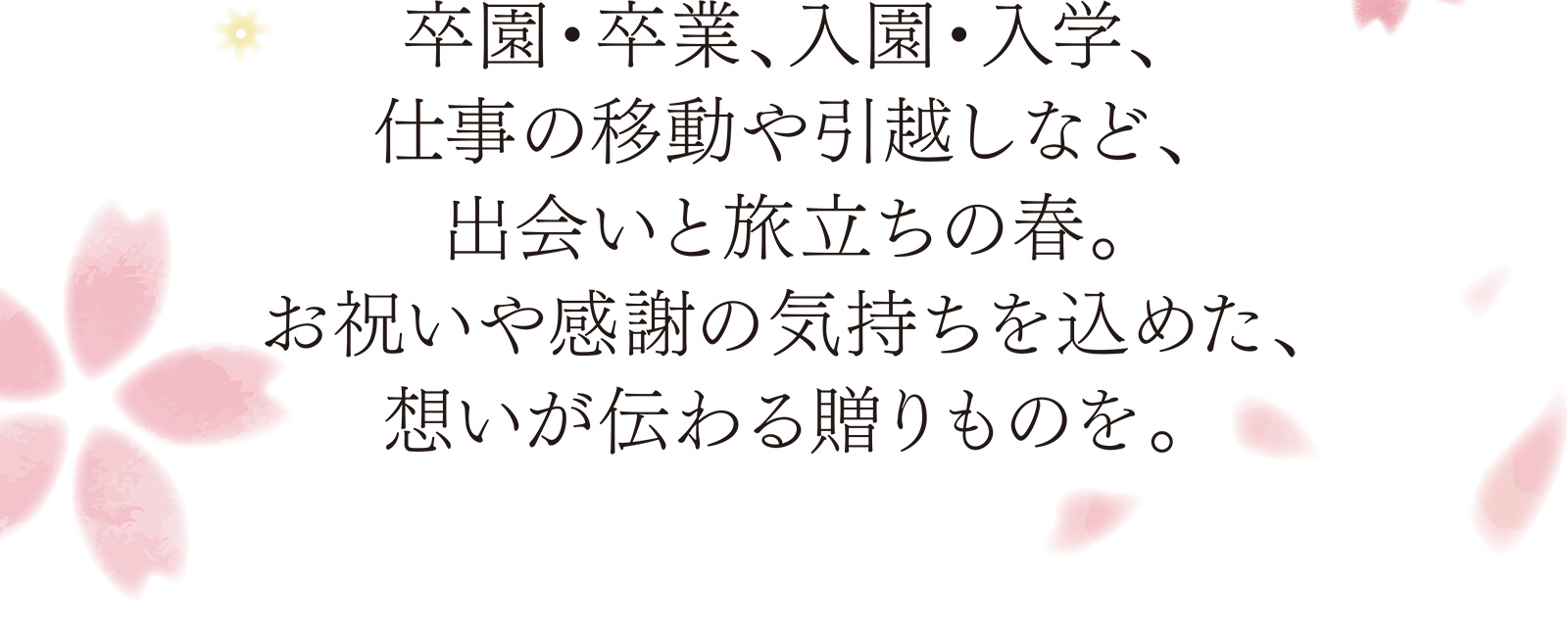 卒園・卒業、入園・入学、仕事の移動や引越しなど、出会いと旅立ちの春。お祝いや感謝の気持ちを込めた、想いが伝わる贈りものを。