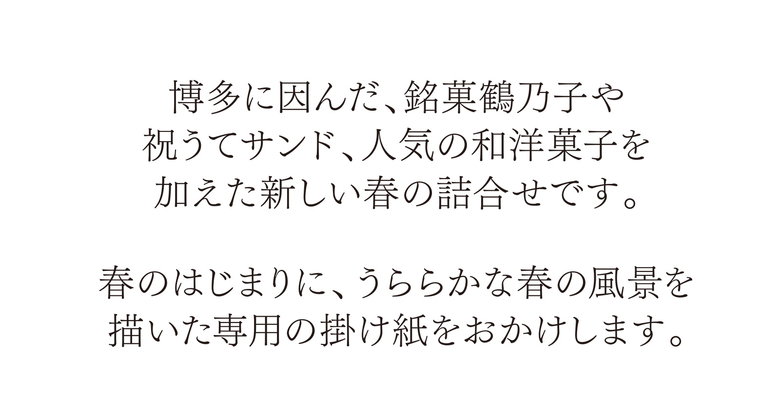 博多に因んだ、銘菓鶴乃子や祝うてサンド、人気の和洋菓子を加えた新しい春の詰合せです。春のはじまりに、うららかな春の風景を描いた専用の掛け紙をおかけします。