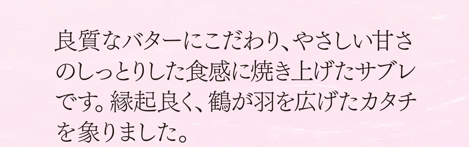 良質なバターにこだわり、やさしい甘さのしっとりした食感に焼き上げたサブレです。縁起良く、鶴が羽を広げたカタチを象りました。