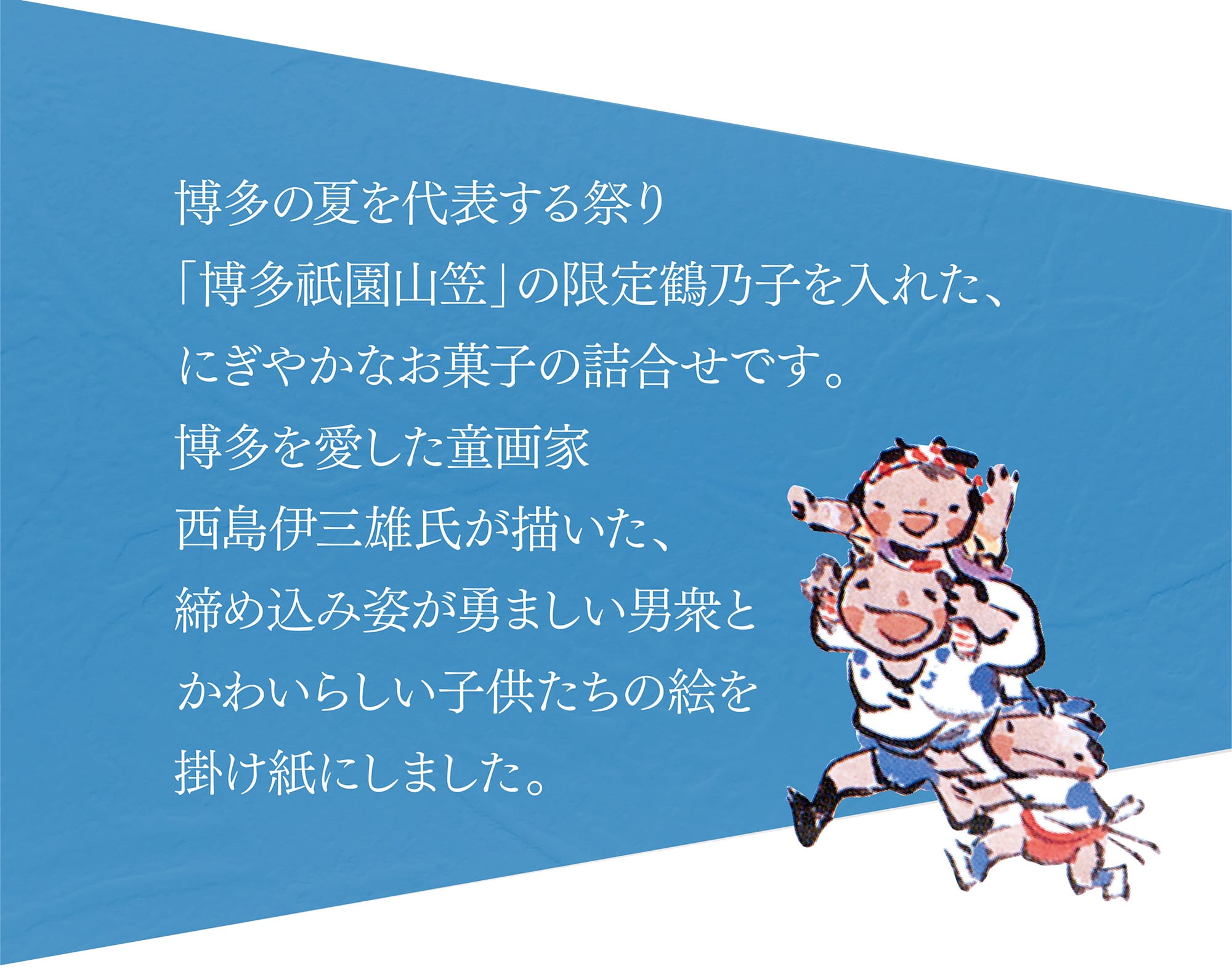 博多の夏を代表する祭り「博多祇園山笠」の限定鶴乃子を入れた、にぎやかなお菓子の詰合せです。博多を愛した童画家西島伊三雄氏が描いた、締め込み姿が勇ましい男衆とかわいらしい子供たちの絵を掛け紙にしました。