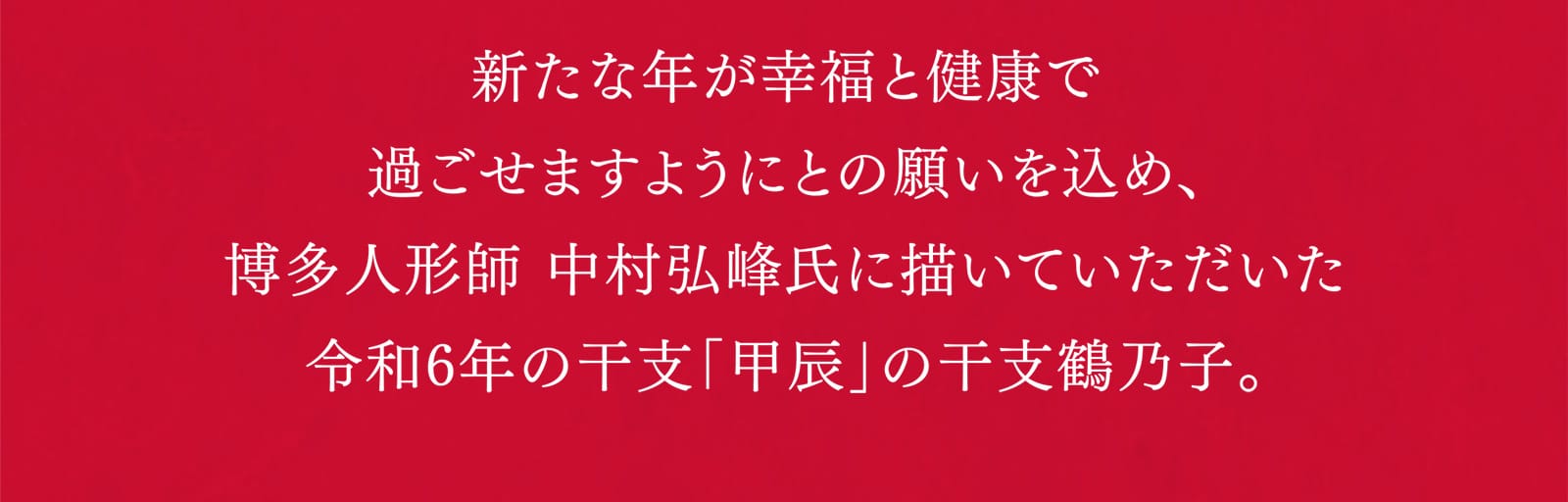 新たな年が幸福と健康で過ごせますようにとの願いを込め、博多人形師 中村弘峰氏に描いていただいた令和6年の干支「甲辰」の干支鶴乃子。