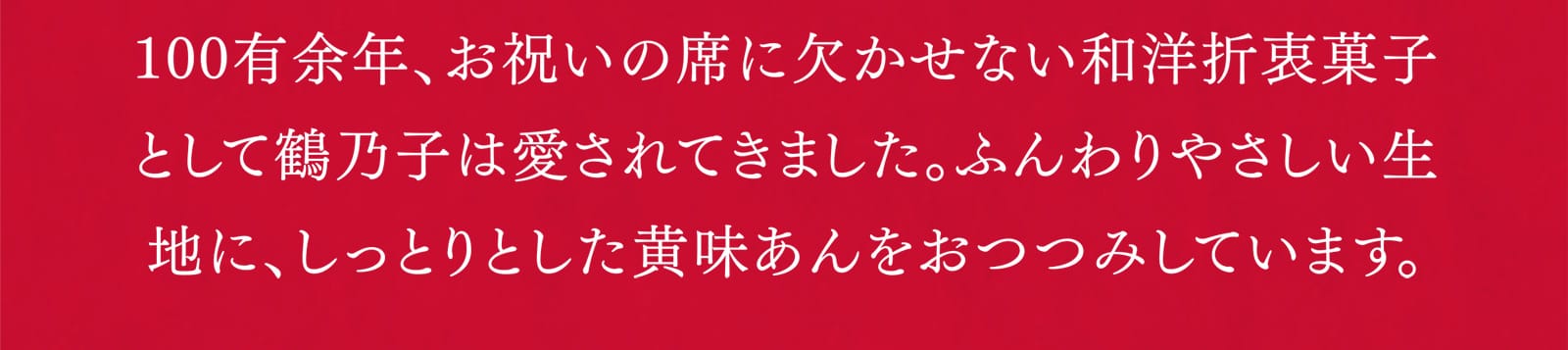 100有余年、お祝いの席に欠かせない和洋折衷菓子として鶴乃子は愛されてきました。ふんわりやさしい生地に、しっとりとした黄味あんをおつつみしています。