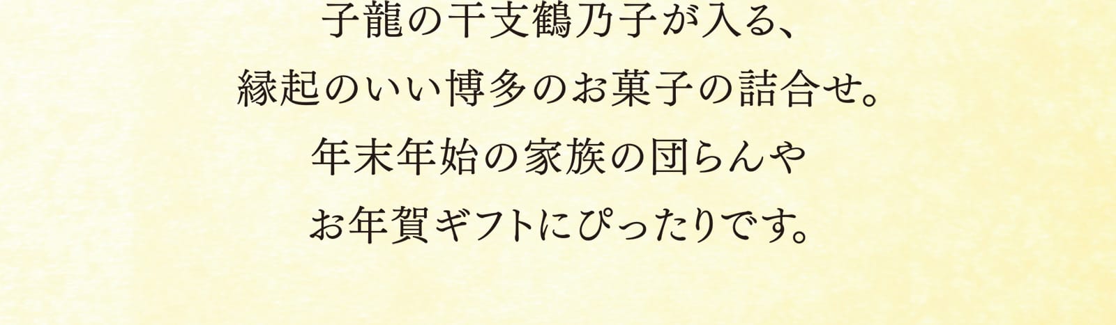 子龍の干支鶴乃子が入る、縁起のいい博多のお菓子の詰合せ。年末年始の家族の団らんやお年賀ギフトにぴったりです。