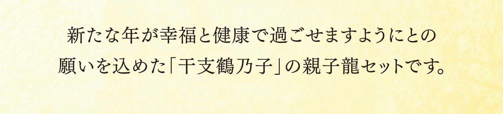 新たな年が幸福と健康で過ごせますようにとの願いを込めた「干支鶴乃子」の親子龍セットです。