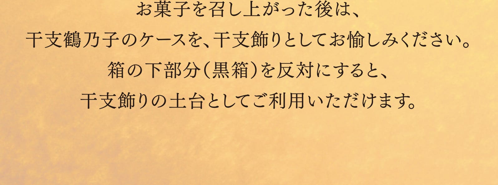 お菓子を召し上がった後は、干支鶴乃子のケースを、干支飾りとしてお愉しみください。箱の下部分（黒箱）を反対にすると、干支飾りの土台としてご利用いただけます。